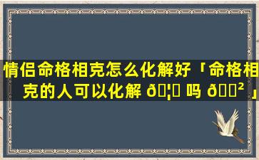 情侣命格相克怎么化解好「命格相克的人可以化解 🦈 吗 🌲 」